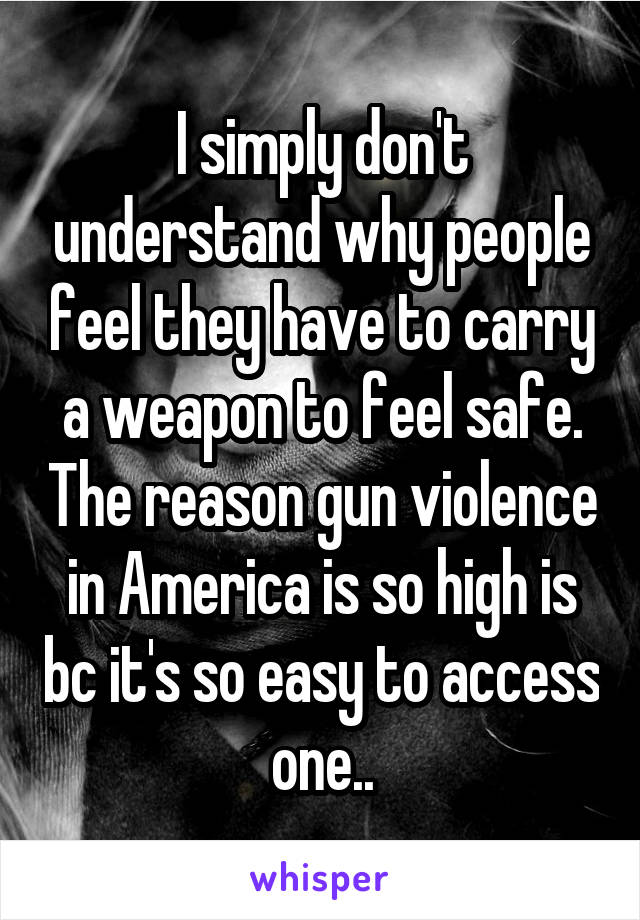 I simply don't understand why people feel they have to carry a weapon to feel safe. The reason gun violence in America is so high is bc it's so easy to access one..