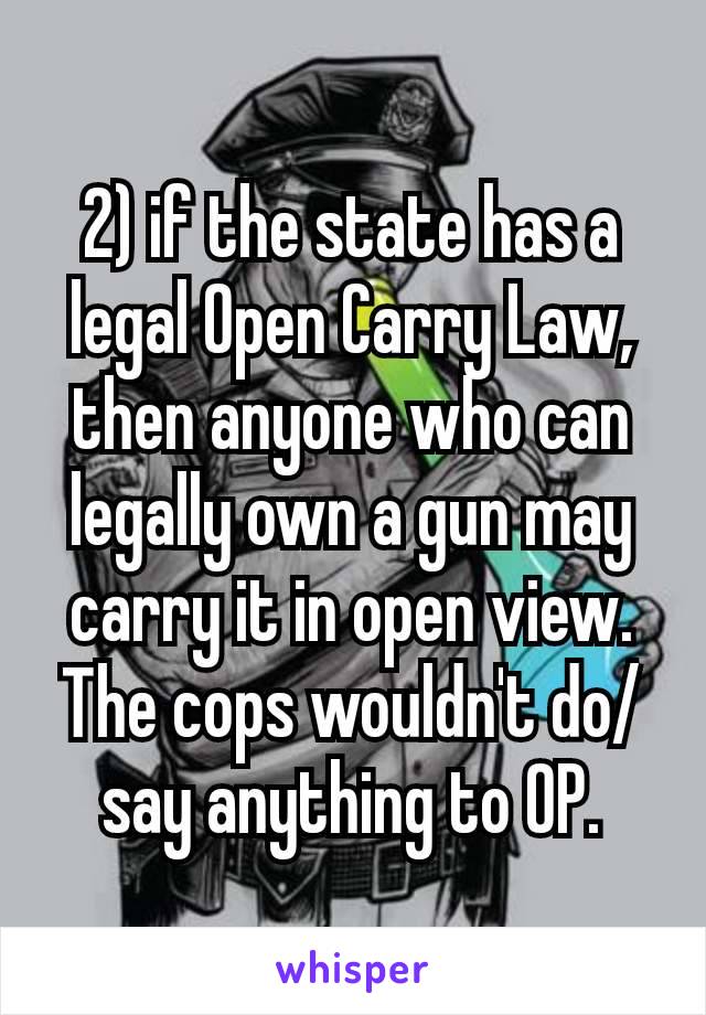 2) if the state has a legal Open Carry Law, then anyone who can legally own a gun may carry it in open view. The cops wouldn't​ do/say anything to OP.