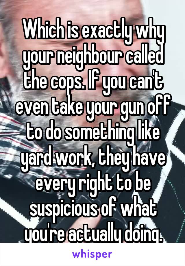 Which is exactly why your neighbour called the cops. If you can't even take your gun off to do something like yard work, they have every right to be suspicious of what you're actually doing.