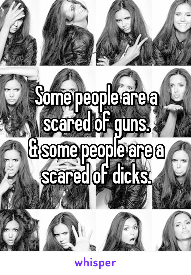 Some people are a scared of guns.
& some people are a scared of dicks.