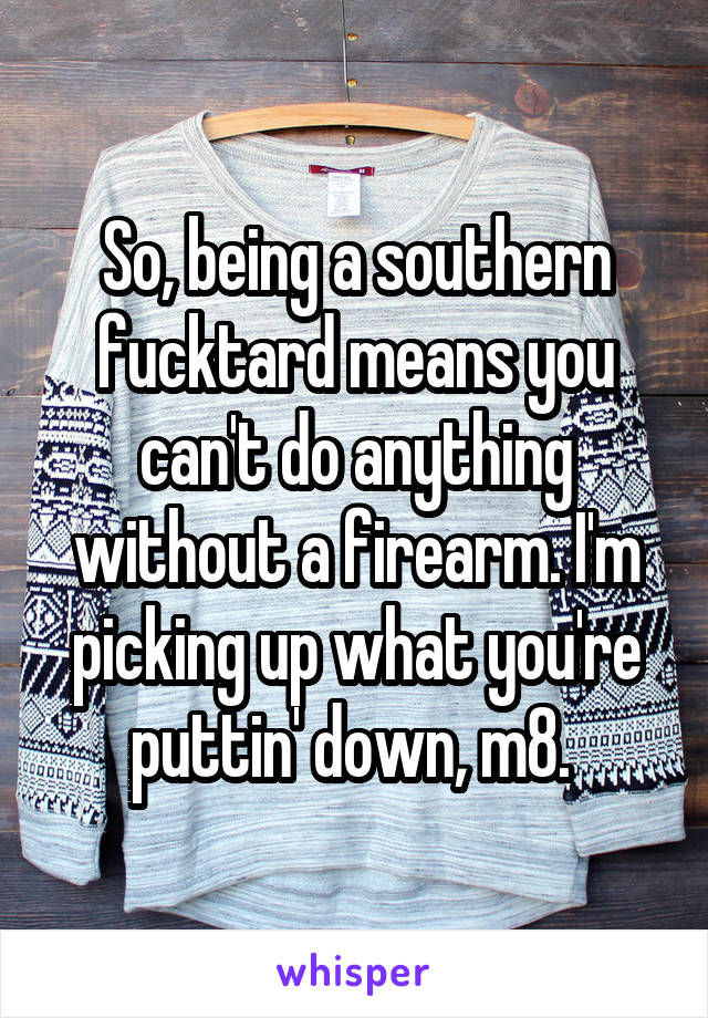 So, being a southern fucktard means you can't do anything without a firearm. I'm picking up what you're puttin' down, m8. 