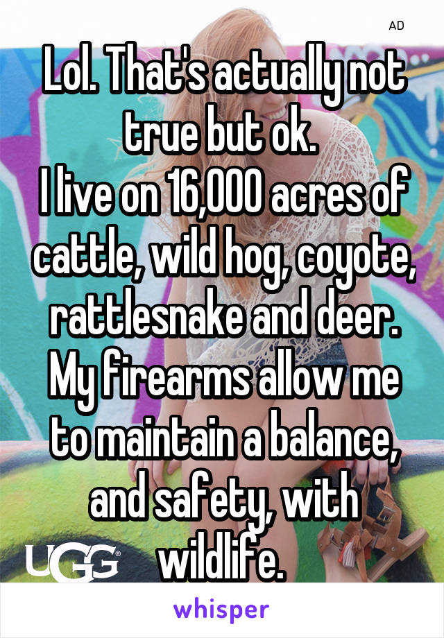 Lol. That's actually not true but ok. 
I live on 16,000 acres of cattle, wild hog, coyote, rattlesnake and deer. My firearms allow me to maintain a balance, and safety, with wildlife. 