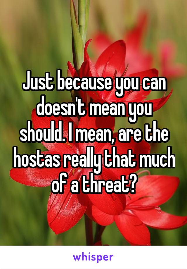 Just because you can doesn't mean you should. I mean, are the hostas really that much of a threat?