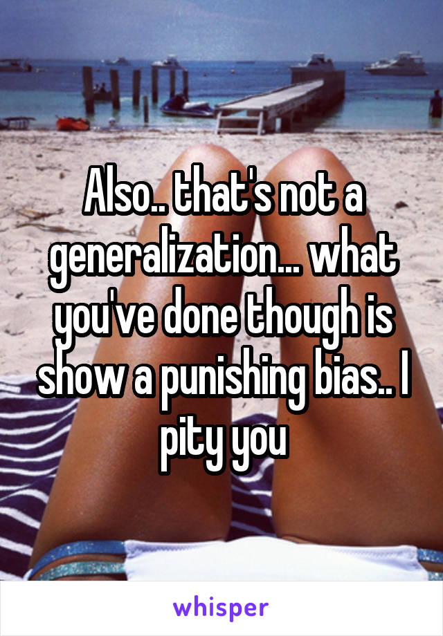 Also.. that's not a generalization... what you've done though is show a punishing bias.. I pity you