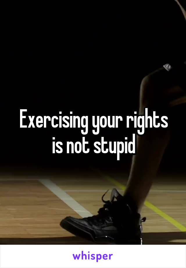 Exercising your rights is not stupid