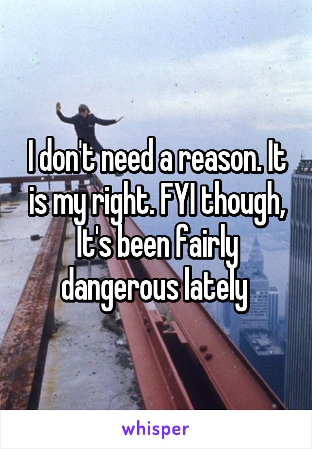 I don't need a reason. It is my right. FYI though, It's been fairly dangerous lately 