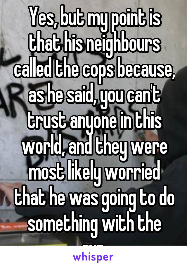 Yes, but my point is that his neighbours called the cops because, as he said, you can't trust anyone in this world, and they were most likely worried that he was going to do something with the gun.