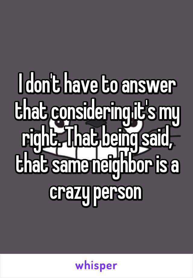 I don't have to answer that considering it's my right. That being said, that same neighbor is a crazy person 