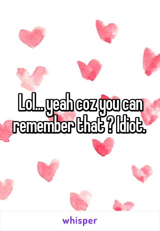 Lol... yeah coz you can remember that ? Idiot. 