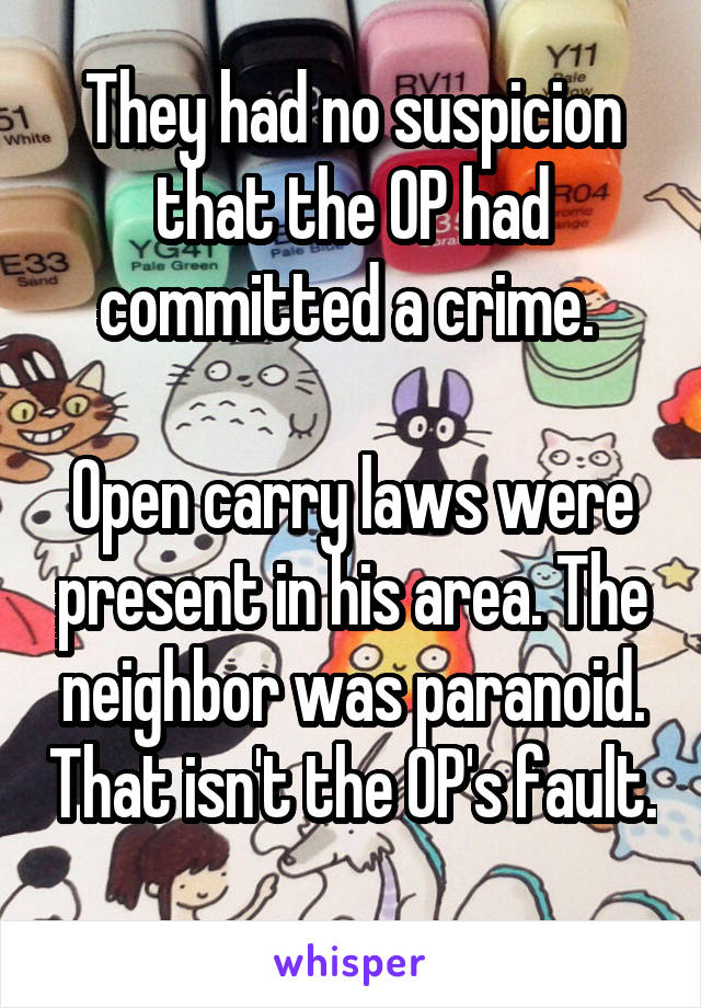 They had no suspicion that the OP had committed a crime. 

Open carry laws were present in his area. The neighbor was paranoid. That isn't the OP's fault. 