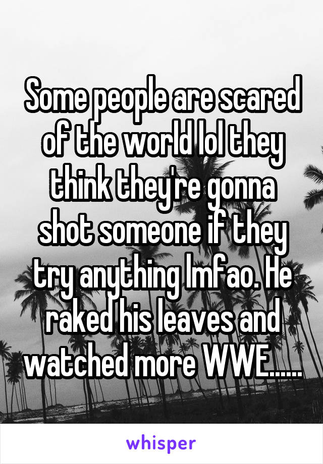 Some people are scared of the world lol they think they're gonna shot someone if they try anything lmfao. He raked his leaves and watched more WWE......