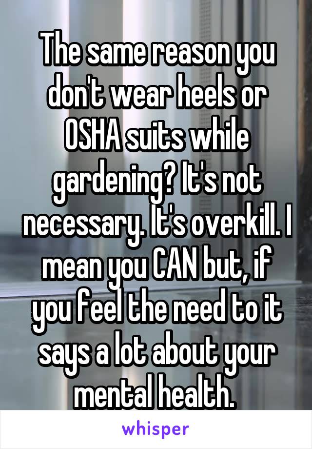 The same reason you don't wear heels or OSHA suits while gardening? It's not necessary. It's overkill. I mean you CAN but, if you feel the need to it says a lot about your mental health. 