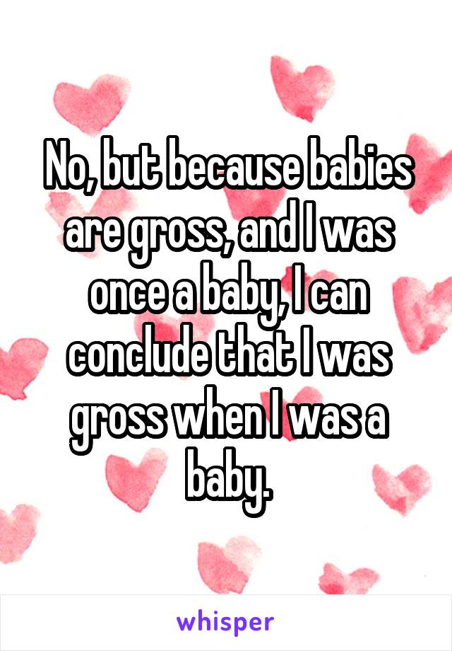 No, but because babies are gross, and I was once a baby, I can conclude that I was gross when I was a baby.