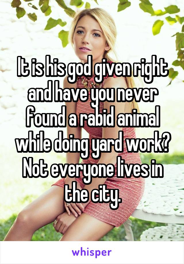 It is his god given right and have you never found a rabid animal while doing yard work? Not everyone lives in the city.