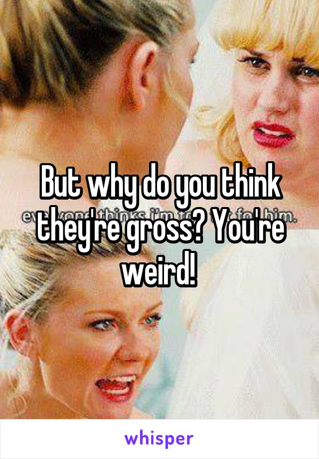 But why do you think they're gross? You're weird! 