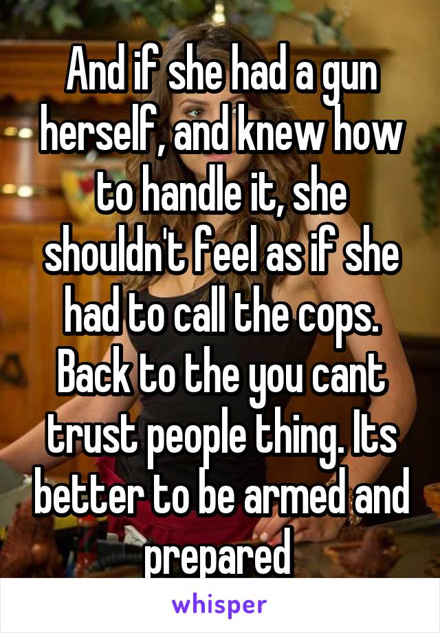 And if she had a gun herself, and knew how to handle it, she shouldn't feel as if she had to call the cops. Back to the you cant trust people thing. Its better to be armed and prepared 