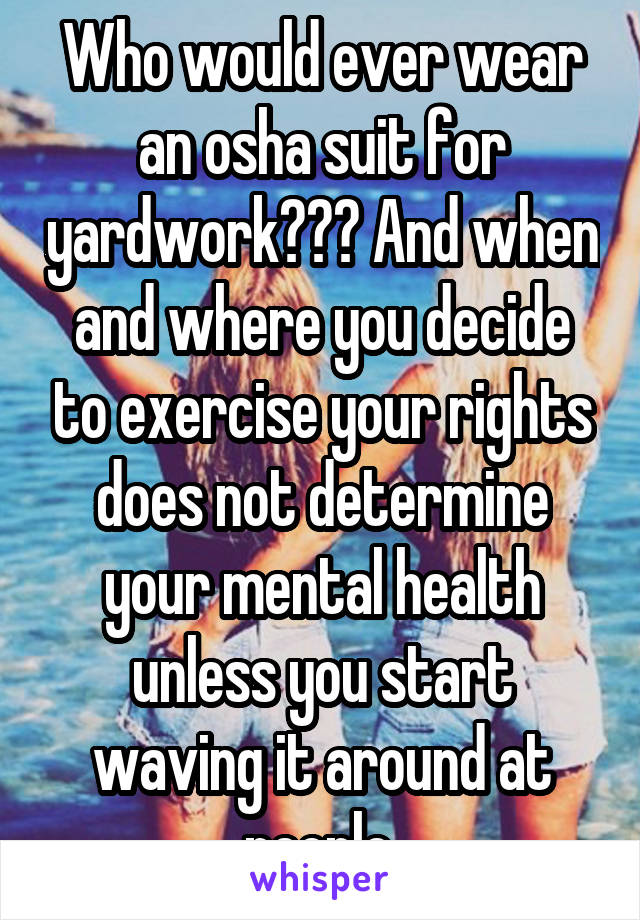 Who would ever wear an osha suit for yardwork??? And when and where you decide to exercise your rights does not determine your mental health unless you start waving it around at people.