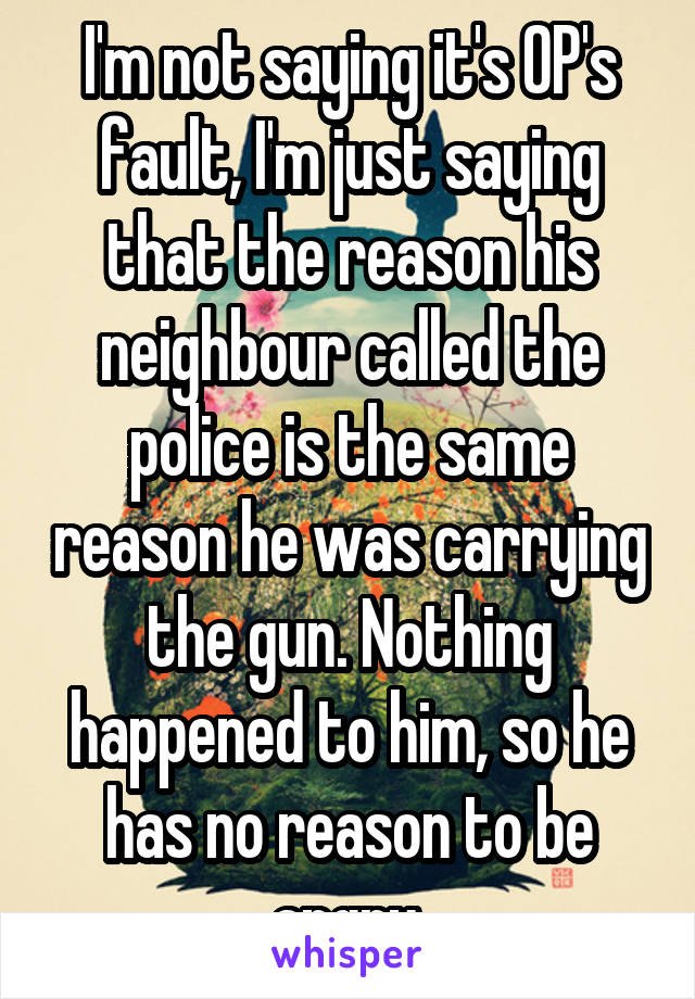 I'm not saying it's OP's fault, I'm just saying that the reason his neighbour called the police is the same reason he was carrying the gun. Nothing happened to him, so he has no reason to be angry.