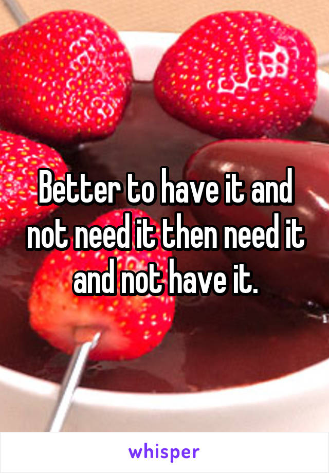 Better to have it and not need it then need it and not have it.