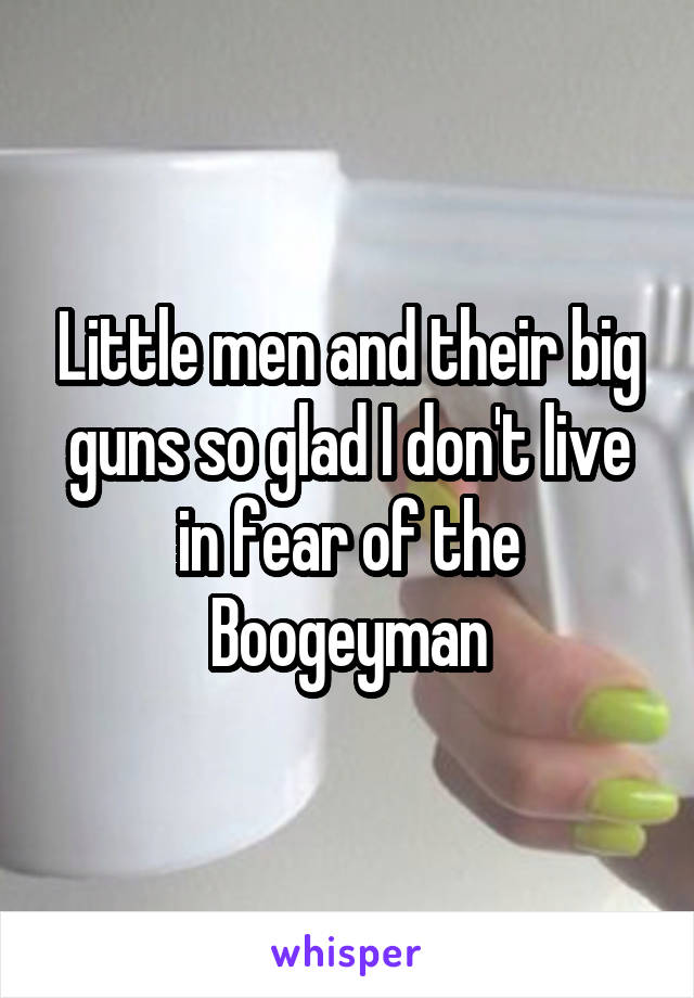 Little men and their big guns so glad I don't live in fear of the Boogeyman