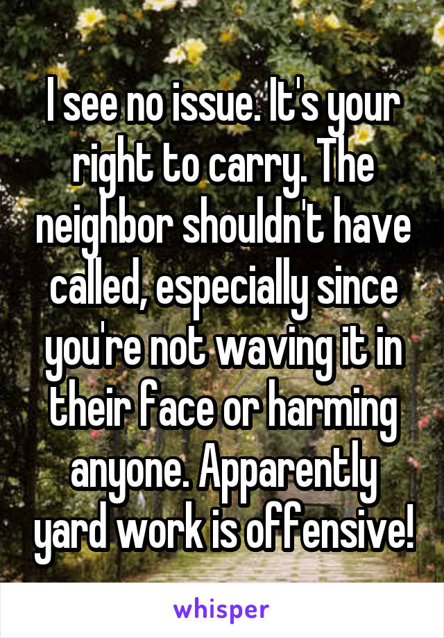 I see no issue. It's your right to carry. The neighbor shouldn't have called, especially since you're not waving it in their face or harming anyone. Apparently yard work is offensive!