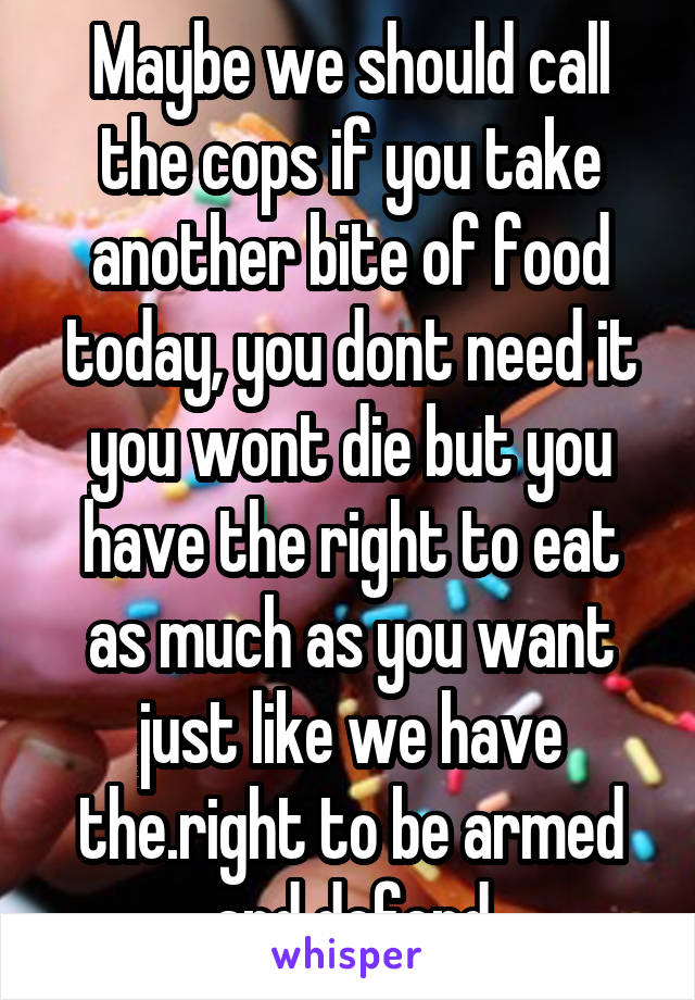 Maybe we should call the cops if you take another bite of food today, you dont need it you wont die but you have the right to eat as much as you want just like we have the.right to be armed and defend