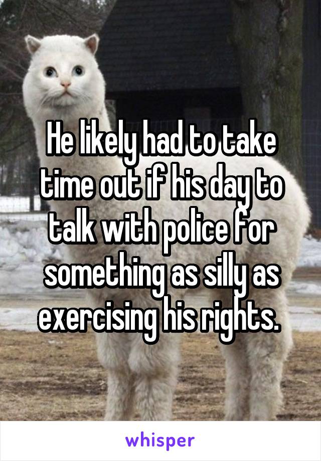 He likely had to take time out if his day to talk with police for something as silly as exercising his rights. 