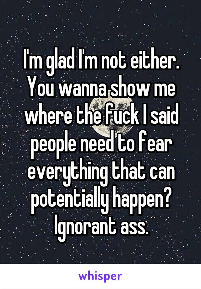 I'm glad I'm not either. You wanna show me where the fuck I said people need to fear everything that can potentially happen? Ignorant ass.