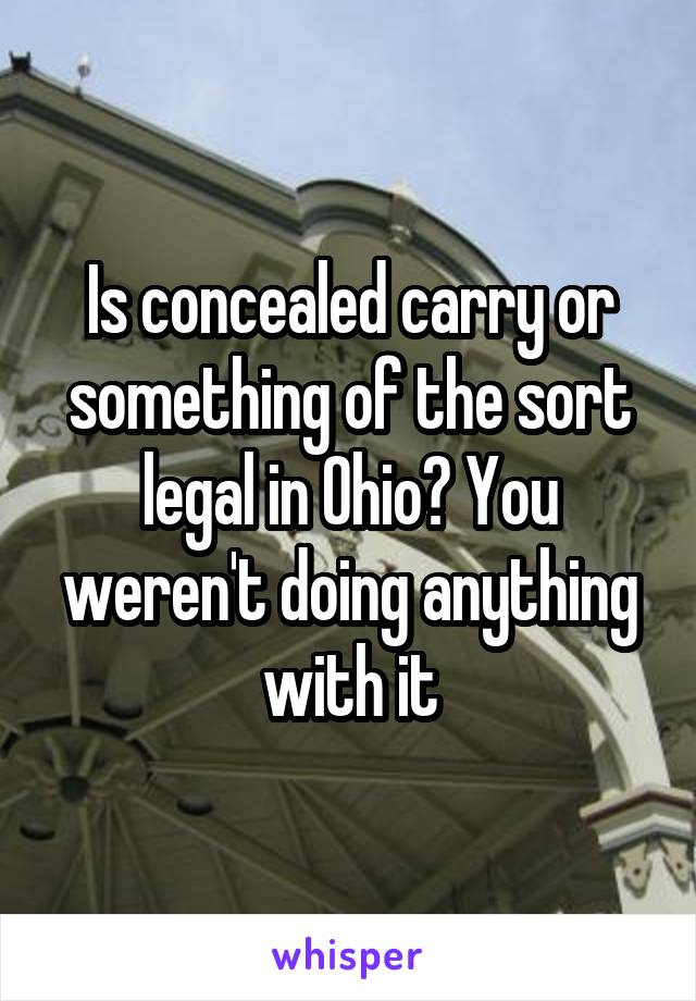 Is concealed carry or something of the sort legal in Ohio? You weren't doing anything with it