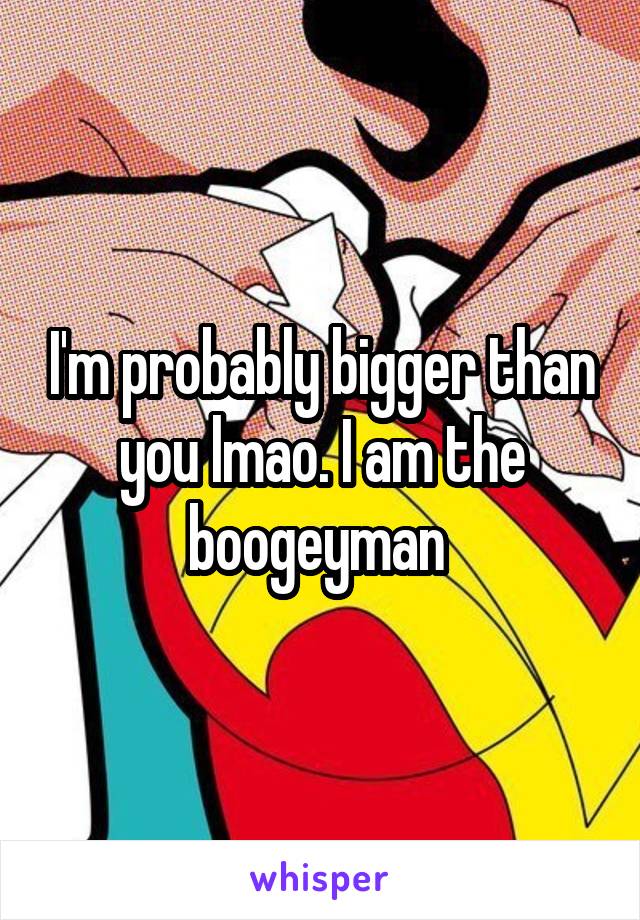 I'm probably bigger than you lmao. I am the boogeyman 