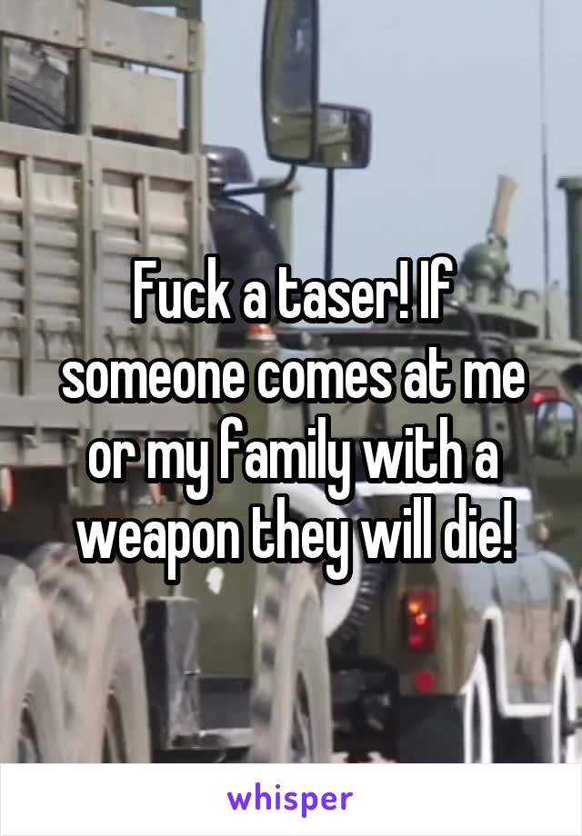 Fuck a taser! If someone comes at me or my family with a weapon they will die!