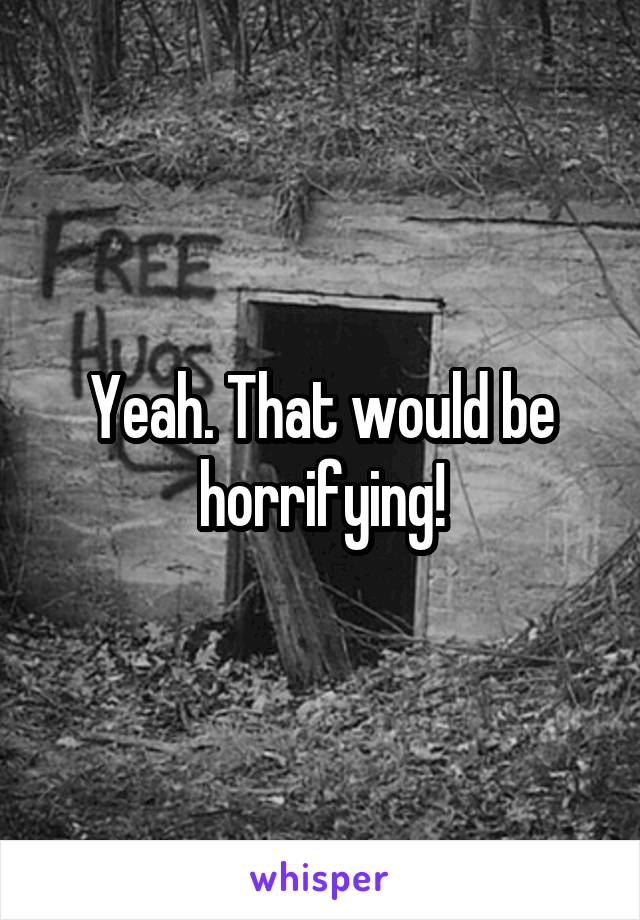 Yeah. That would be horrifying!