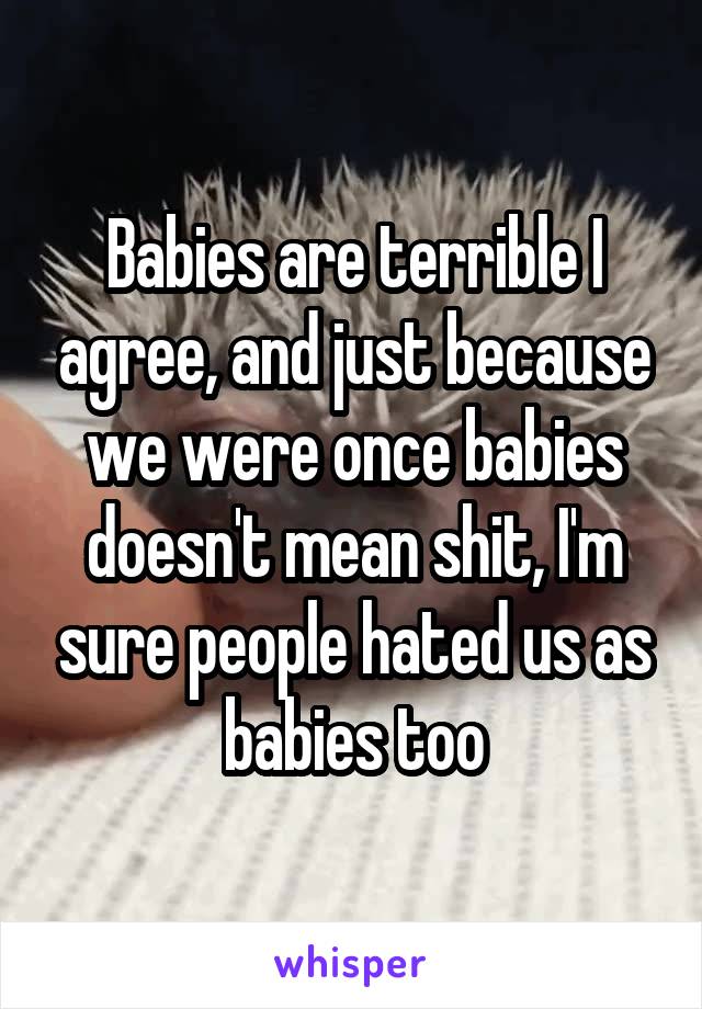 Babies are terrible I agree, and just because we were once babies doesn't mean shit, I'm sure people hated us as babies too