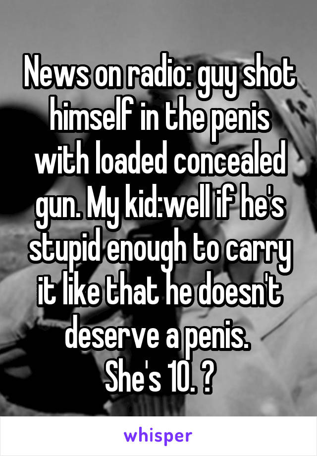 News on radio: guy shot himself in the penis with loaded concealed gun. My kid:well if he's stupid enough to carry it like that he doesn't deserve a penis. 
She's 10. 😝