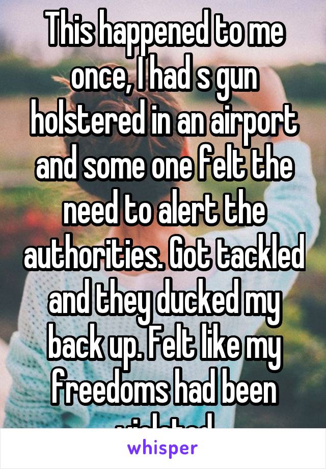 This happened to me once, I had s gun holstered in an airport and some one felt the need to alert the authorities. Got tackled and they ducked my back up. Felt like my freedoms had been violated