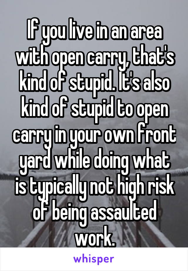 If you live in an area with open carry, that's kind of stupid. It's also kind of stupid to open carry in your own front yard while doing what is typically not high risk of being assaulted work.