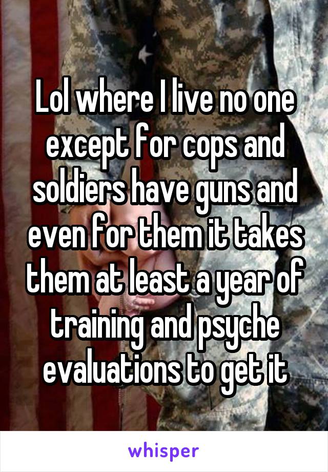 Lol where I live no one except for cops and soldiers have guns and even for them it takes them at least a year of training and psyche evaluations to get it