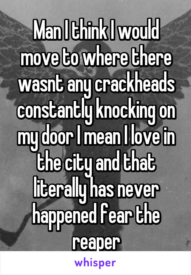 Man I think I would move to where there wasnt any crackheads constantly knocking on my door I mean I love in the city and that literally has never happened fear the reaper