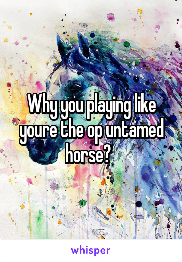 Why you playing like youre the op untamed horse?  