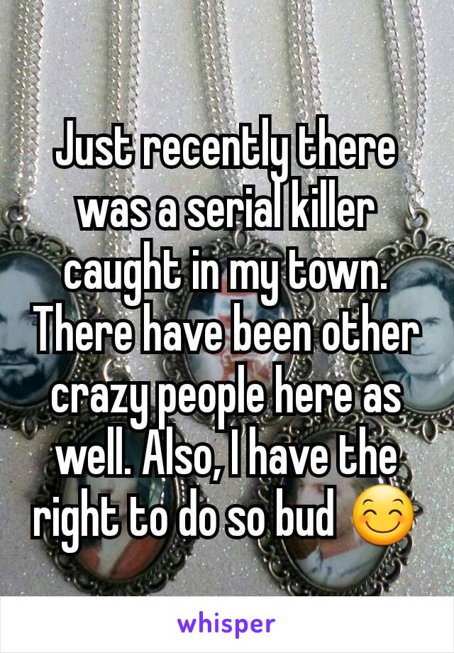 Just recently there was a serial killer caught in my town. There have been other crazy people here as well. Also, I have the right to do so bud 😊