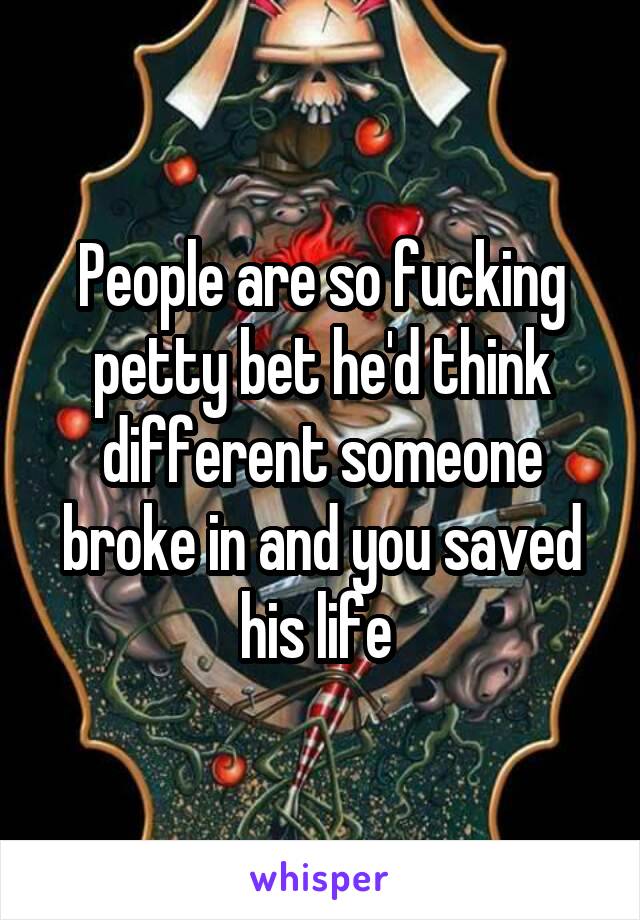 People are so fucking petty bet he'd think different someone broke in and you saved his life 