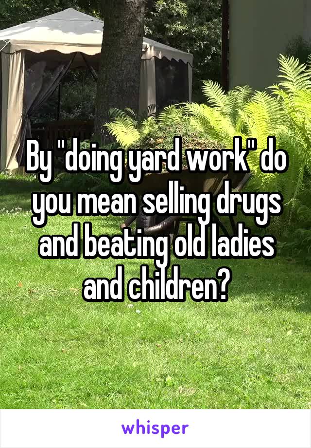 By "doing yard work" do you mean selling drugs and beating old ladies and children?