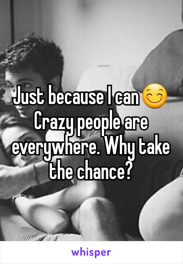 Just because I can😊 Crazy people are everywhere. Why take the chance?