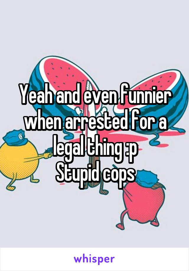 Yeah and even funnier when arrested for a legal thing :p
Stupid cops