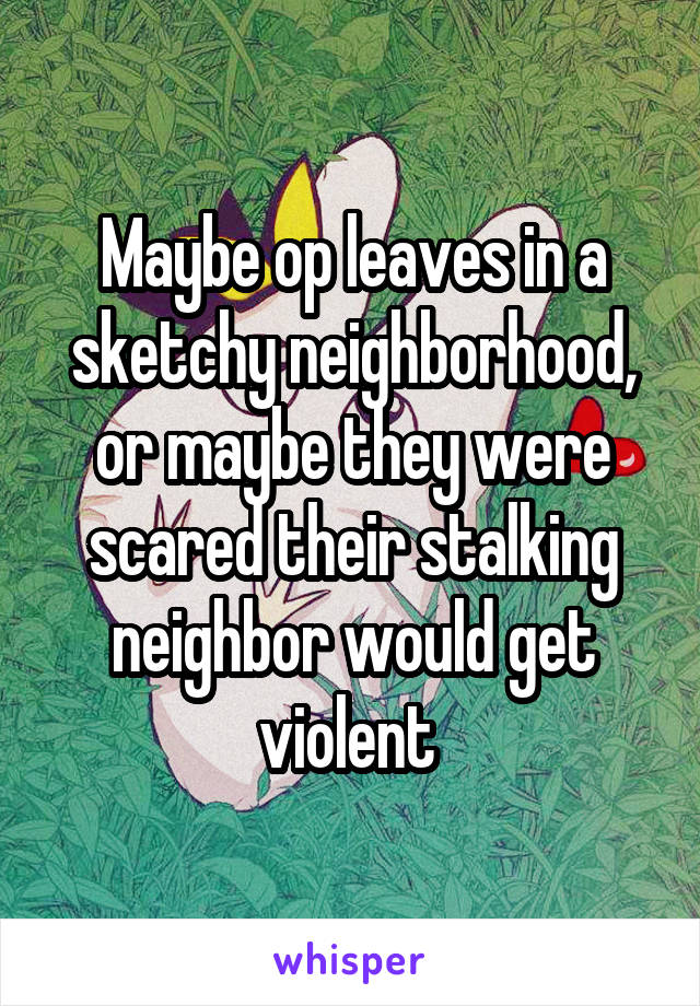 Maybe op leaves in a sketchy neighborhood, or maybe they were scared their stalking neighbor would get violent 