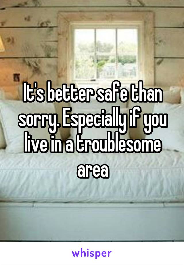 It's better safe than sorry. Especially if you live in a troublesome area