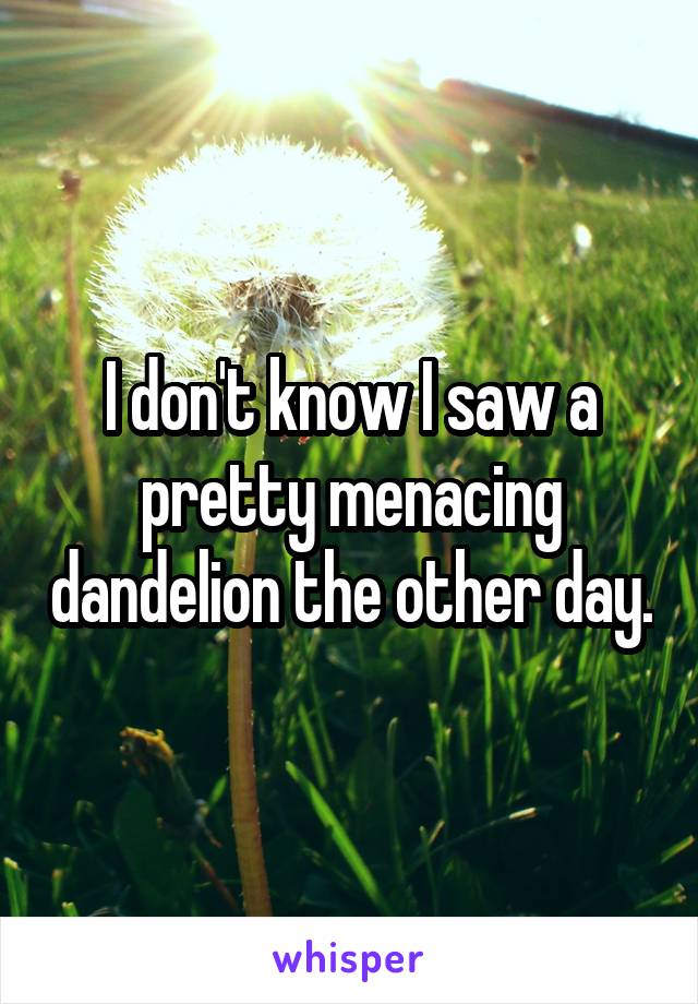 I don't know I saw a pretty menacing dandelion the other day.