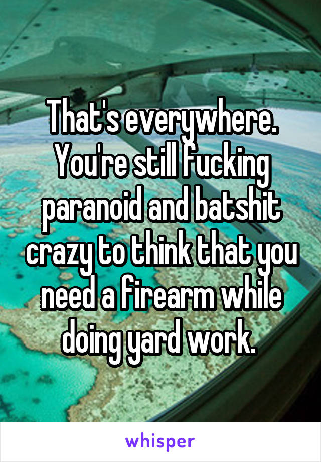 That's everywhere. You're still fucking paranoid and batshit crazy to think that you need a firearm while doing yard work. 