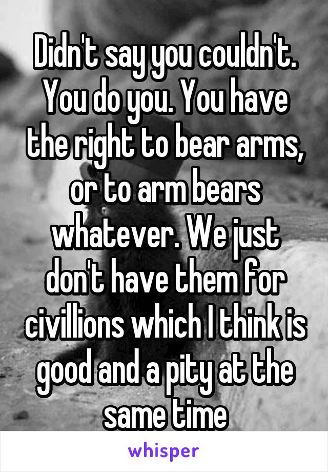 Didn't say you couldn't. You do you. You have the right to bear arms, or to arm bears whatever. We just don't have them for civillions which I think is good and a pity at the same time