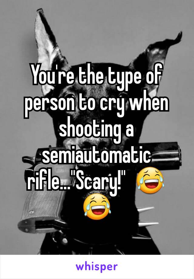 You're the type of person to cry when shooting a semiautomatic rifle..."Scary!"  😂😂